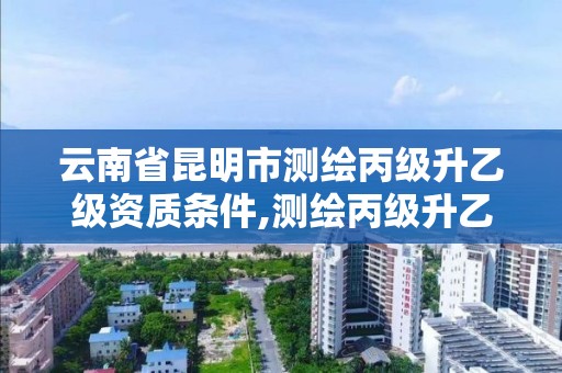 云南省昆明市测绘丙级升乙级资质条件,测绘丙级升乙级需要哪些条件。