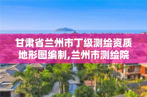 甘肃省兰州市丁级测绘资质地形图编制,兰州市测绘院。