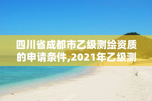 四川省成都市乙级测绘资质的申请条件,2021年乙级测绘资质申报材料。