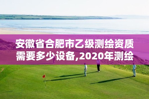 安徽省合肥市乙级测绘资质需要多少设备,2020年测绘资质乙级需要什么条件。