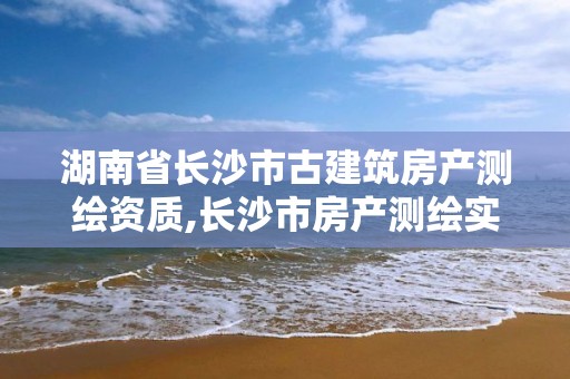 湖南省长沙市古建筑房产测绘资质,长沙市房产测绘实施细则。