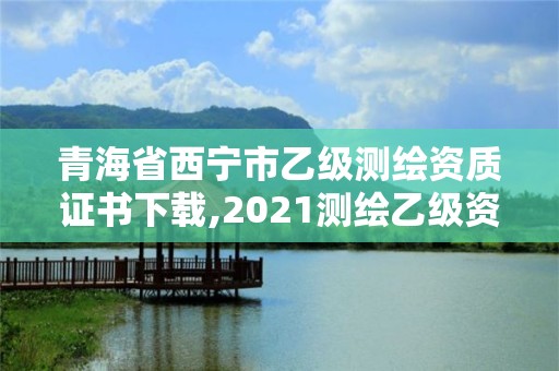 青海省西宁市乙级测绘资质证书下载,2021测绘乙级资质申报条件。