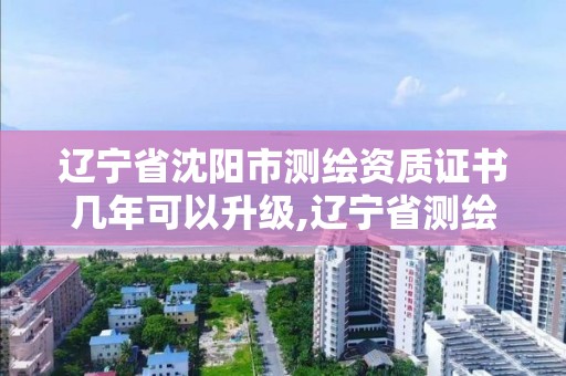 辽宁省沈阳市测绘资质证书几年可以升级,辽宁省测绘资质延期。