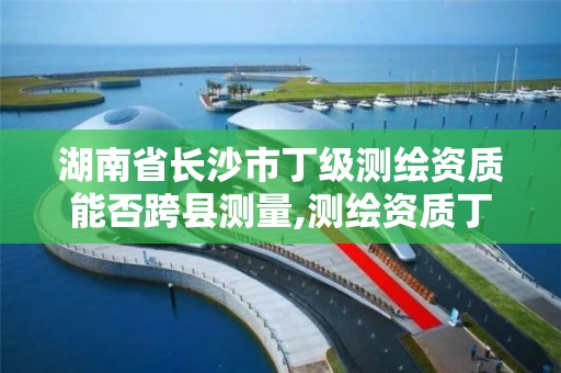 湖南省长沙市丁级测绘资质能否跨县测量,测绘资质丁级是什么意思。