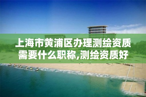 上海市黄浦区办理测绘资质需要什么职称,测绘资质好办吗。