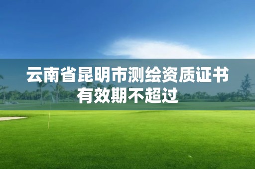 云南省昆明市测绘资质证书有效期不超过