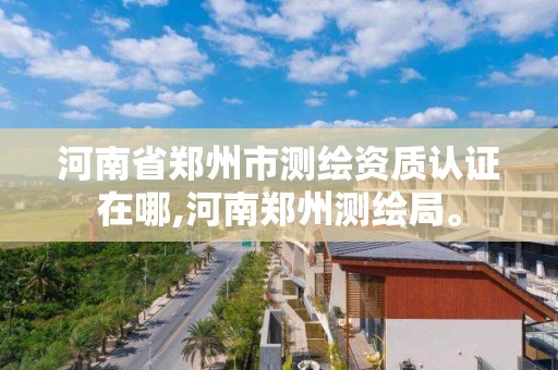 河南省郑州市测绘资质认证在哪,河南郑州测绘局。