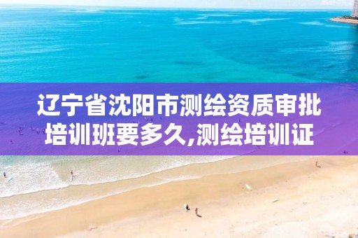 辽宁省沈阳市测绘资质审批培训班要多久,测绘培训证书。