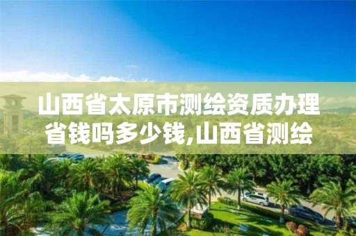 山西省太原市测绘资质办理省钱吗多少钱,山西省测绘资质查询。