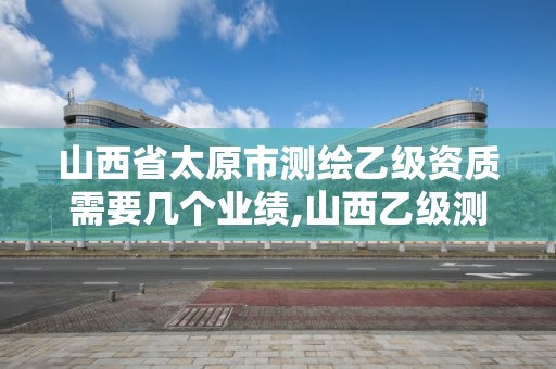 山西省太原市测绘乙级资质需要几个业绩,山西乙级测绘资质单位。