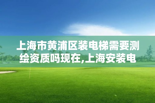 上海市黄浦区装电梯需要测绘资质吗现在,上海安装电梯指导意见。