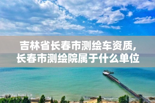 吉林省长春市测绘车资质,长春市测绘院属于什么单位。