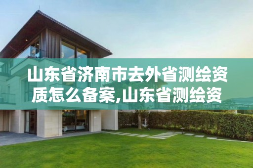 山东省济南市去外省测绘资质怎么备案,山东省测绘资质延期公告。