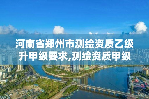 河南省郑州市测绘资质乙级升甲级要求,测绘资质甲级和乙级的区别。