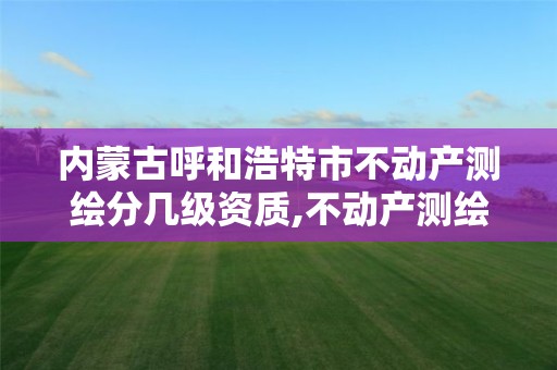 内蒙古呼和浩特市不动产测绘分几级资质,不动产测绘内业包含内容。