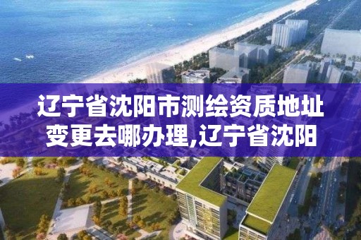 辽宁省沈阳市测绘资质地址变更去哪办理,辽宁省沈阳市测绘资质地址变更去哪办理。