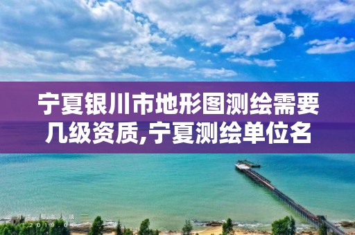 宁夏银川市地形图测绘需要几级资质,宁夏测绘单位名录。