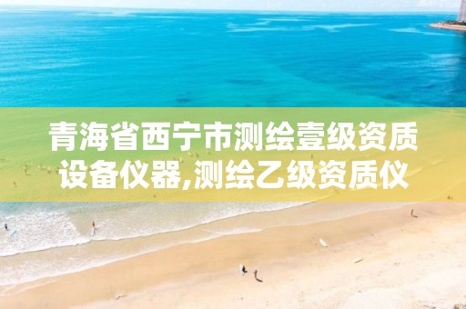 青海省西宁市测绘壹级资质设备仪器,测绘乙级资质仪器设备数量。