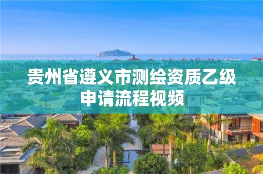 贵州省遵义市测绘资质乙级申请流程视频