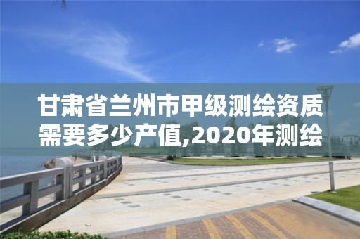 甘肃省兰州市甲级测绘资质需要多少产值,2020年测绘甲级资质条件。