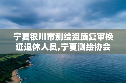 宁夏银川市测绘资质复审换证退休人员,宁夏测绘协会。