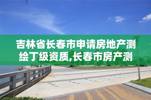 吉林省长春市申请房地产测绘丁级资质,长春市房产测绘管理办法。