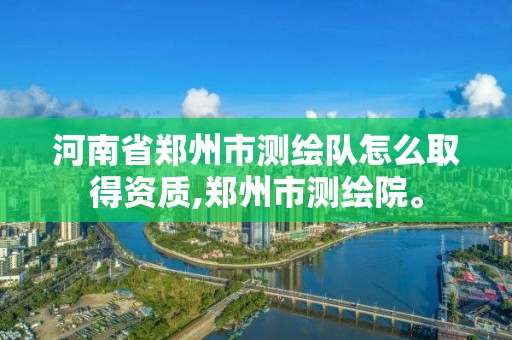 河南省郑州市测绘队怎么取得资质,郑州市测绘院。