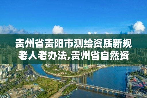 贵州省贵阳市测绘资质新规老人老办法,贵州省自然资源厅关于测绘资质延长。