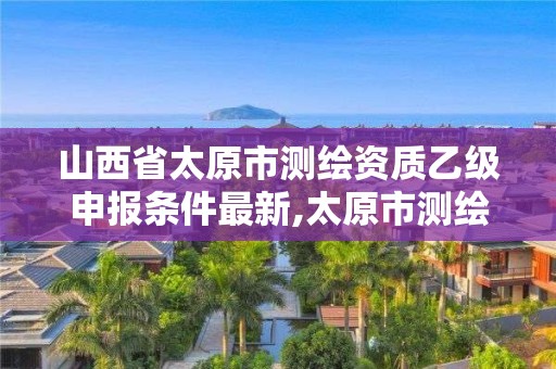 山西省太原市测绘资质乙级申报条件最新,太原市测绘院的上级单位。