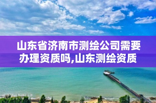 山东省济南市测绘公司需要办理资质吗,山东测绘资质代办。