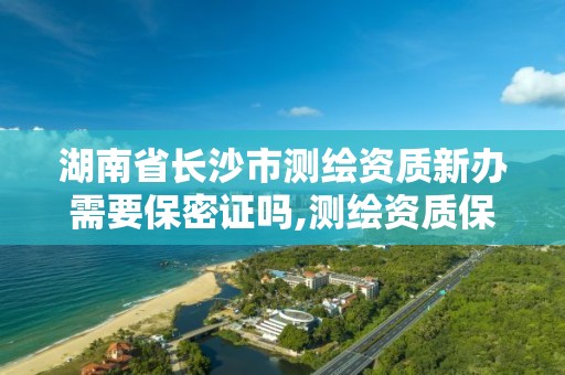 湖南省长沙市测绘资质新办需要保密证吗,测绘资质保密人员。