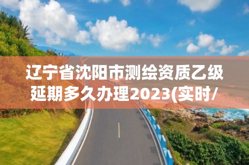 辽宁省沈阳市测绘资质乙级延期多久办理2023(实时/更新中)