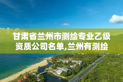 甘肃省兰州市测绘专业乙级资质公司名单,兰州有测绘资质的公司有。