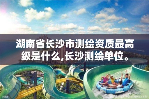 湖南省长沙市测绘资质最高级是什么,长沙测绘单位。