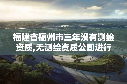 福建省福州市三年没有测绘资质,无测绘资质公司进行测绘的后果。