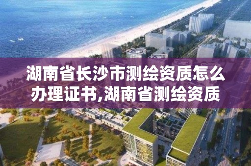 湖南省长沙市测绘资质怎么办理证书,湖南省测绘资质申请公示。