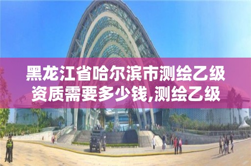 黑龙江省哈尔滨市测绘乙级资质需要多少钱,测绘乙级资质申请需要什么条件。