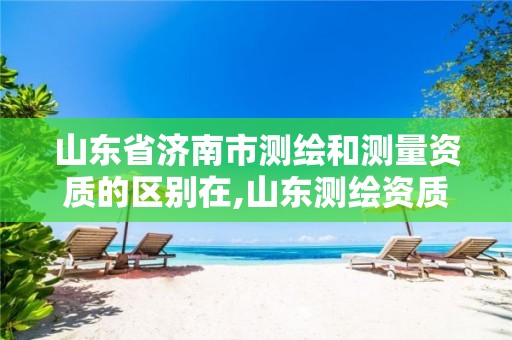 山东省济南市测绘和测量资质的区别在,山东测绘资质查询。