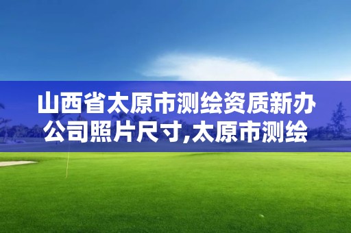 山西省太原市测绘资质新办公司照片尺寸,太原市测绘公司的电话是多少。