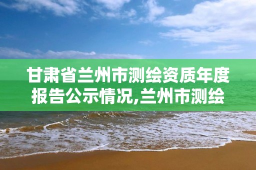 甘肃省兰州市测绘资质年度报告公示情况,兰州市测绘局电话。