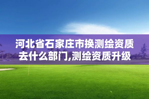 河北省石家庄市换测绘资质去什么部门,测绘资质升级需要什么条件。