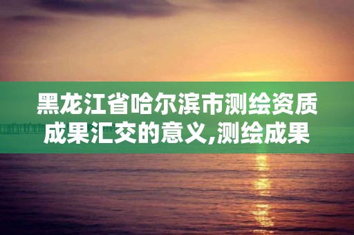 黑龙江省哈尔滨市测绘资质成果汇交的意义,测绘成果汇交管理办法。