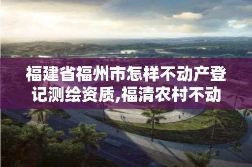 福建省福州市怎样不动产登记测绘资质,福清农村不动产登记测绘要多少钱。