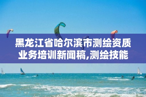 黑龙江省哈尔滨市测绘资质业务培训新闻稿,测绘技能大赛新闻稿。