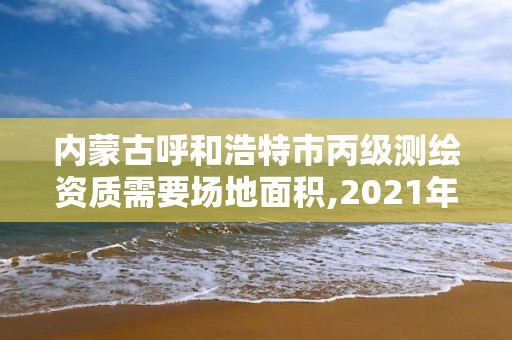 内蒙古呼和浩特市丙级测绘资质需要场地面积,2021年丙级测绘资质申请需要什么条件。