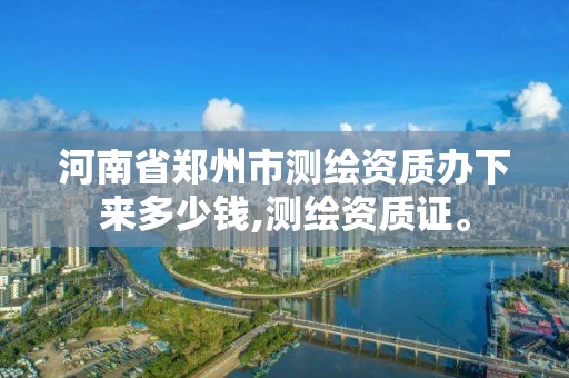 河南省郑州市测绘资质办下来多少钱,测绘资质证。