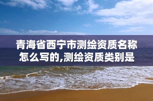 青海省西宁市测绘资质名称怎么写的,测绘资质类别是什么。