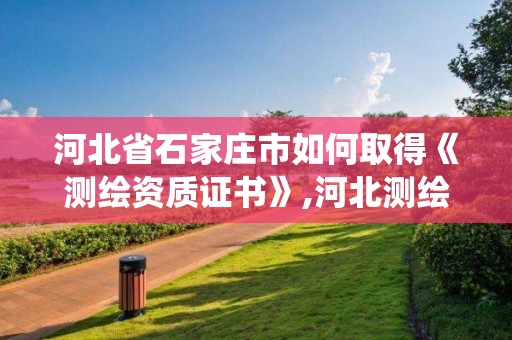 河北省石家庄市如何取得《测绘资质证书》,河北测绘资质管理系统。