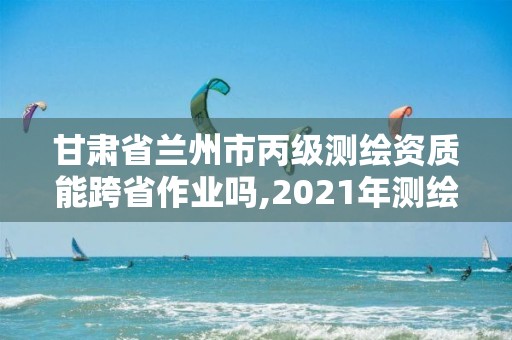 甘肃省兰州市丙级测绘资质能跨省作业吗,2021年测绘丙级资质申报条件。