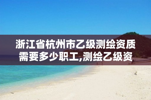 浙江省杭州市乙级测绘资质需要多少职工,测绘乙级资质值多少钱。